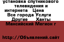 установка спутникового телевидения и интернета › Цена ­ 500 - Все города Услуги » Другие   . Ханты-Мансийский,Мегион г.